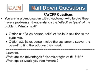 66
 You are in a conversation with a customer who knows they
have a problem and understands the “effect” or “pain” of the
problem. What’s next?
 Option #1: Sales person “tells” or “sells” a solution to the
customer.
 Option #2: Sales person helps the customer discover the
pay-off to find the solution they need.
===============================================
Question:
What are the advantages / disadvantages of #1 & #2?
What option would you recommend?
PAYOFF Questions
 