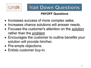 67
 Increases success of more complex sales.
 Increases chance solutions will answer needs.
 Focuses the customer's attention on the solution
rather than the problem
 Encourages the customer to outline benefits your
solution will provide him/her.
 Pre-empts objections.
 Enlists customer buy-in.
PAYOFF Questions
 