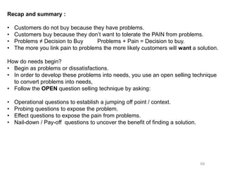 69
Recap and summary :
• Customers do not buy because they have problems.
• Customers buy because they don’t want to tolerate the PAIN from problems.
• Problems ≠ Decision to Buy Problems + Pain = Decision to buy.
• The more you link pain to problems the more likely customers will want a solution.
How do needs begin?
• Begin as problems or dissatisfactions.
• In order to develop these problems into needs, you use an open selling technique
to convert problems into needs,
• Follow the OPEN question selling technique by asking:
• Operational questions to establish a jumping off point / context.
• Probing questions to expose the problem.
• Effect questions to expose the pain from problems.
• Nail-down / Pay-off questions to uncover the benefit of finding a solution.
 