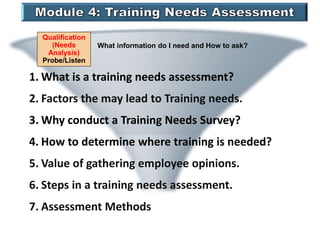Qualification
(Needs
Analysis)
Probe/Listen
What information do I need and How to ask?
1. What is a training needs assessment?
2. Factors the may lead to Training needs.
3. Why conduct a Training Needs Survey?
4. How to determine where training is needed?
5. Value of gathering employee opinions.
6. Steps in a training needs assessment.
7. Assessment Methods
 