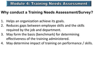 Why conduct a Training Needs Assessment/Survey?
1. Helps an organization achieve its goals.
2. Reduces gaps between employee skills and the skills
required by the job and department.
3. May form the basis (benchmark) for determining
effectiveness of the training administered.
4. May determine impact of training on performance / skills.
 