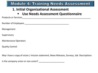 1. Initial Organizational Assessment
 Use Needs Assessment Questionnaire
Products or Services________________________________________________________
Number of Employees ____________________________________
Management
Supervisory
Maintenance Operators
Quality Control
May I have a copy of vision / mission statement, News Releases, Surveys, Job Descriptions
Is the company union or non-union? _____________________
 