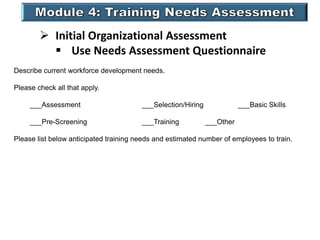  Initial Organizational Assessment
 Use Needs Assessment Questionnaire
Describe current workforce development needs.
Please check all that apply.
___Assessment ___Selection/Hiring ___Basic Skills
___Pre-Screening ___Training ___Other
Please list below anticipated training needs and estimated number of employees to train.
 