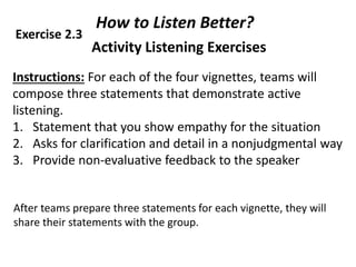 Activity Listening Exercises
Instructions: For each of the four vignettes, teams will
compose three statements that demonstrate active
listening.
1. Statement that you show empathy for the situation
2. Asks for clarification and detail in a nonjudgmental way
3. Provide non-evaluative feedback to the speaker
90
After teams prepare three statements for each vignette, they will
share their statements with the group.
How to Listen Better?
Exercise 2.3
 