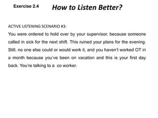 ACTIVE LISTENING SCENARIO #3:
You were ordered to hold over by your supervisor, because someone
called in sick for the next shift. This ruined your plans for the evening.
Still, no one else could or would work it, and you haven’t worked OT in
a month because you’ve been on vacation and this is your first day
back. You’re talking to a co worker.
How to Listen Better?Exercise 2.4
 