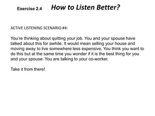 ACTIVE LISTENING SCENARIO #4:
You’re thinking about quitting your job. You and your spouse have
talked about this for awhile. It would mean selling your house and
moving away to live somewhere less expensive. You think you want to
do this but at the same time you wonder if it is the best thing for you
and your spouse. You are talking to your co-worker.
Take it from there!
How to Listen Better?Exercise 2.4
 