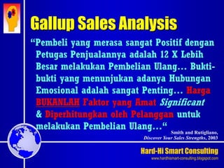Hard-Hi Smart Consulting 
www.hardhismart-consulting.blogspot.com 
Gallup Sales Analysis 
“Pembeli yang merasa sangat Positif dengan 
Petugas Penjualannya adalah 12 X Lebih 
Besar melakukan Pembelian Ulang… Bukti-bukti 
yang menunjukan adanya Hubungan 
Emosional adalah sangat Penting… Harga 
BUKANLAH Faktor yang Amat Significant 
& Diperhitungkan oleh Pelanggan untuk 
melakukan Pembelian Ulang…“ 
Smith and Rutigliano, 
Discover Your Sales Strengths, 2003 
 