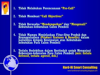 Hard-Hi Smart Consulting 
www.hardhismart-consulting.blogspot.com 
1. Tidak Melakukan Perencanaan “Pre-Call” 
2. Tidak Membuat “Call Objectives” 
3. Tidak Berusaha “Mendengarkan” dan “Mengenali” 
Kebutuhan-kebutuhan Calon Pembeli 
4. Tidak Mampu Menjelaskan Fitur-fitur Produk dan 
Keunggulannya (Product Features & Benefits) dalam 
kaitannya dengan Kesesuaian atas Kebutuhan-kebutuhan 
Para Calon Pembeli 
5. Terlalu Berlebihan dalam Bertindak untuk Mengatasi 
Keberatan-keberatan Para Calon Pembeli (mis: terlalu 
defensif, terlalu agresif, dsb.) 
 