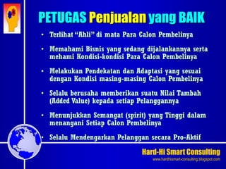 Hard-Hi Smart Consulting 
www.hardhismart-consulting.blogspot.com 
PETUGAS Penjualan yang BAIK 
• Terlihat “Ahli” di mata Para Calon Pembelinya 
• Memahami Bisnis yang sedang dijalankannya serta 
mehami Kondisi-kondisi Para Calon Pembelinya 
• Melakukan Pendekatan dan Adaptasi yang sesuai 
dengan Kondisi masing-masing Calon Pembelinya 
• Selalu berusaha memberikan suatu Nilai Tambah 
(Added Value) kepada setiap Pelanggannya 
• Menunjukkan Semangat (spirit) yang Tinggi dalam 
menangani Setiap Calon Pembelinya 
• Selalu Mendengarkan Pelanggan secara Pro-Aktif 
 