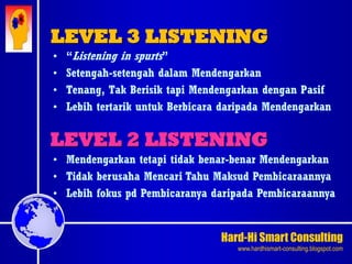 Hard-Hi Smart Consulting 
www.hardhismart-consulting.blogspot.com 
• “Listening in spurts” 
• Setengah-setengah dalam Mendengarkan 
• Tenang, Tak Berisik tapi Mendengarkan dengan Pasif 
• Lebih tertarik untuk Berbicara daripada Mendengarkan 
LEVEL 3 LISTENING 
LEVEL 2 LISTENING 
• Mendengarkan tetapi tidak benar-benar Mendengarkan 
• Tidak berusaha Mencari Tahu Maksud Pembicaraannya 
• Lebih fokus pd Pembicaranya daripada Pembicaraannya 
 