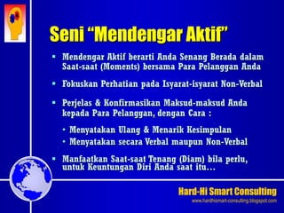 Hard-Hi Smart Consulting 
www.hardhismart-consulting.blogspot.com 
Seni “Mendengar Aktif” 
 Mendengar Aktif berarti Anda Senang Berada dalam 
Saat-saat (Moments) bersama Para Pelanggan Anda 
 Fokuskan Perhatian pada Isyarat-isyarat Non-Verbal 
 Perjelas & Konfirmasikan Maksud-maksud Anda 
kepada Para Pelanggan, dengan Cara : 
• Menyatakan Ulang & Menarik Kesimpulan 
• Menyatakan secara Verbal maupun Non-Verbal 
 Manfaatkan Saat-saat Tenang (Diam) bila perlu, 
untuk Keuntungan Diri Anda saat itu… 
 