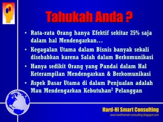 Hard-Hi Smart Consulting 
www.hardhismart-consulting.blogspot.com 
• Rata-rata Orang hanya Efektif sekitar 25% saja 
dalam hal Mendengarkan… 
• Kegagalan Utama dalam Bisnis banyak sekali 
disebabkan karena Salah dalam Berkomunikasi 
• Hanya sedikit Orang yang Pandai dalam Hal 
Keterampilan Mendengarkan & Berkomunikasi 
• Aspek Dasar Utama di dalam Penjualan adalah 
Mau Mendengarkan Kebutuhan2 Pelanggan 
Tahukah Anda ? 
 