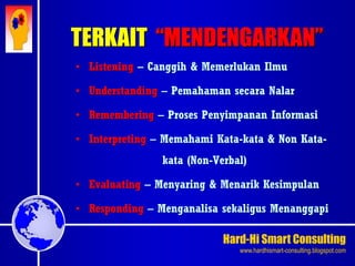 Hard-Hi Smart Consulting 
www.hardhismart-consulting.blogspot.com 
• Listening – Canggih & Memerlukan Ilmu 
• Understanding – Pemahaman secara Nalar 
• Remembering – Proses Penyimpanan Informasi 
• Interpreting – Memahami Kata-kata & Non Kata-kata 
(Non-Verbal) 
• Evaluating – Menyaring & Menarik Kesimpulan 
• Responding – Menganalisa sekaligus Menanggapi 
TERKAIT “MENDENGARKAN” 
 