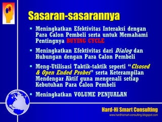 Hard-Hi Smart Consulting 
www.hardhismart-consulting.blogspot.com 
Sasaran-sasarannya 
 Meningkatkan Efektivitas Interaksi dengan 
Para Calon Pembeli serta untuk Memahami 
Pentingnya BUYING CYCLE 
 Meningkatkan Efektivitas dari Dialog dan 
Hubungan dengan Para Calon Pembeli 
 Meng-Utilisasi Taktik-taktik seperti “Clsosed 
& Open Ended Probes” serta Keterampilan 
Mendengar Aktif guna mengenali setiap 
Kebutuhan Para Calon Pembeli 
 Meningkatkan VOLUME PENJUALAN 
 