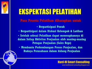 Hard-Hi Smart Consulting 
www.hardhismart-consulting.blogspot.com 
EKSPEKTASI PELATIHAN 
Para Peserta Pelatihan diharapkan untuk 
• Berpartisipasi Penuh 
• Berpartisipasi dalam Diskusi Kelompok & Latihan 
• Setelah selesai Pelatihan dapat menerapkannya di 
dalam Setiap Aktivitas Penjualan oleh masing-masing 
Petugas Penjualan (Sales Reps) 
• Membantu Perkembangan Proses Penjualan, dan 
Budaya Perusahaan dalam bidang Penjualan 
 