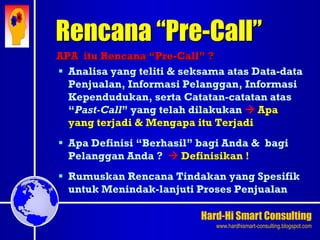 Hard-Hi Smart Consulting 
www.hardhismart-consulting.blogspot.com 
Rencana “Pre-Call” 
APA itu Rencana “Pre-Call” ? 
 Analisa yang teliti & seksama atas Data-data 
Penjualan, Informasi Pelanggan, Informasi 
Kependudukan, serta Catatan-catatan atas 
“Past-Call” yang telah dilakukan  Apa 
yang terjadi & Mengapa itu Terjadi 
 Apa Definisi “Berhasil” bagi Anda & bagi 
Pelanggan Anda ?  Definisikan ! 
 Rumuskan Rencana Tindakan yang Spesifik 
untuk Menindak-lanjuti Proses Penjualan 
 