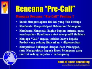 Hard-Hi Smart Consulting 
www.hardhismart-consulting.blogspot.com 
Mengapa Rencana “Pre-Call” Penting ? 
 Untuk Mempersiapkan Hal-hal yang Tak Terduga 
 Membantu Mengantisipasi Keberatan2 Pelanggan 
 Membantu Mengenali Bagian-bagian tertentu guna 
mendapatkan Komitmen untuk mengambil tindakan 
 Menjaga “Call” supaya terfokus hanya kepada 
Produk yang sedang ditawarkan / dipromosikan 
 Memperkuat Hubungan dengan Para Pelanggan, 
serta Mengarahkan kepada Akses Pelanggan yang 
saat ini sedang berjalan / berlangsung 
Rencana “Pre-Call” 
 