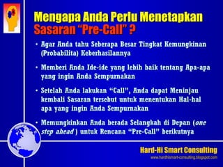 Hard-Hi Smart Consulting 
www.hardhismart-consulting.blogspot.com 
Mengapa Anda Perlu Menetapkan 
Sasaran “Pre-Call” ? 
• Agar Anda tahu Seberapa Besar Tingkat Kemungkinan 
(Probabilita) Keberhasilannya 
• Memberi Anda Ide-ide yang lebih baik tentang Apa-apa 
yang ingin Anda Sempurnakan 
• Setelah Anda lakukan “Call”, Anda dapat Meninjau 
kembali Sasaran tersebut untuk menentukan Hal-hal 
apa yang ingin Anda Sempurnakan 
• Memungkinkan Anda berada Selangkah di Depan (one 
step ahead ) untuk Rencana “Pre-Call” berikutnya 
 