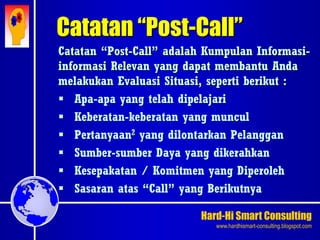 Hard-Hi Smart Consulting 
www.hardhismart-consulting.blogspot.com 
Catatan “Post-Call” 
Catatan “Post-Call” adalah Kumpulan Informasi-informasi 
Relevan yang dapat membantu Anda 
melakukan Evaluasi Situasi, seperti berikut : 
 Apa-apa yang telah dipelajari 
 Keberatan-keberatan yang muncul 
 Pertanyaan2 yang dilontarkan Pelanggan 
 Sumber-sumber Daya yang dikerahkan 
 Kesepakatan / Komitmen yang Diperoleh 
 Sasaran atas “Call” yang Berikutnya 
 
