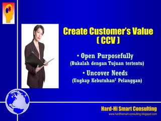 Hard-Hi Smart Consulting 
www.hardhismart-consulting.blogspot.com 
Create Customer’s Value 
( CCV ) 
• Open Purposefully 
(Bukalah dengan Tujuan tertentu) 
• Uncover Needs 
(Ungkap Kebutuhan2 Pelanggan) 
 