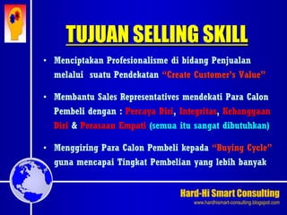Hard-Hi Smart Consulting 
www.hardhismart-consulting.blogspot.com 
TUJUAN SELLING SKILL 
• Menciptakan Profesionalisme di bidang Penjualan 
melalui suatu Pendekatan “Create Customer’s Value” 
• Membantu Sales Representatives mendekati Para Calon 
Pembeli dengan : Percaya Diri, Integritas, Kebanggaan 
Diri & Perasaan Empati (semua itu sangat dibutuhkan) 
• Menggiring Para Calon Pembeli kepada “Buying Cycle” 
guna mencapai Tingkat Pembelian yang lebih banyak 
 