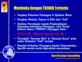 Hard-Hi Smart Consulting 
www.hardhismart-consulting.blogspot.com 
 Tangkap Perhatian Pelanggan & Ciptakan Minat 
 Tetapkan Maksud, Tujuan & Nilai dari “Call” 
 Arahkan Percakapan kepada Pengungkapam 
Kebutuhan-kebutuhan Pelanggan, serta Kenali 
Definisi Sukses (“WISFM”) Pelanggan Anda : 
W-I-S-F-M : What Is Success For Me ! 
 Pasanglah “Suasana Hati” & “Susunan Acara” pada 
waktu dilakukan “Call” tersebut 
 Bawalah Perhatian Pelanggan kepada Permasalahan 
Spesifik mereka untuk dipecahkan masalahnya 
Membuka dengan TUJUAN Tertentu 
 