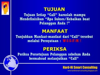 Hard-Hi Smart Consulting 
www.hardhismart-consulting.blogspot.com 
TUJUAN 
Tujuan Setiap “Call” haruslah mampu 
Mendefinisikan “Apa Sukses/Kebaikan buat 
Pelanggan Anda !” 
MANFAAT 
Tunjukkan Manfaat-manfaat dari “Call” tersebut 
melalui Pernyataan : W-I-S-F-M ! 
PERIKSA 
Periksa Persetujuan Pelanggan sebelum Anda 
bermaksud melanjutkan “Call” 
 
