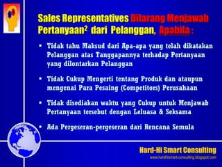Hard-Hi Smart Consulting 
www.hardhismart-consulting.blogspot.com 
Sales Representatives Dilarang Menjawab 
Pertanyaan2 dari Pelanggan, Apabila : 
 Tidak tahu Maksud dari Apa-apa yang telah dikatakan 
Pelanggan atas Tanggapannya terhadap Pertanyaan 
yang dilontarkan Pelanggan 
 Tidak Cukup Mengerti tentang Produk dan ataupun 
mengenai Para Pesaing (Competitors) Perusahaan 
 Tidak disediakan waktu yang Cukup untuk Menjawab 
Pertanyaan tersebut dengan Leluasa & Seksama 
 Ada Pergeseran-pergeseran dari Rencana Semula 
 