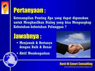 Hard-Hi Smart Consulting 
www.hardhismart-consulting.blogspot.com 
Pertanyaan : 
Keterampilan Penting Apa yang dapat digunakan 
untuk Menghasilkan Dialog yang bisa Mengungkap 
Kebutuhan-kebutuhan Pelanggan ? 
Jawabnya : 
 Menjawab & Bertanya 
dengan Baik & Benar 
 Aktif Mendengarkan 
 