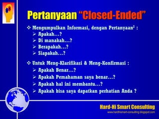 Hard-Hi Smart Consulting 
www.hardhismart-consulting.blogspot.com 
 Mengumpulkan Informasi, dengan Pertanyaan2 : 
 Apakah…? 
 Di manakah…? 
 Berapakah…? 
 Siapakah…? 
 Untuk Meng-Klarifikasi & Meng-Konfirmasi : 
 Apakah Benar…? 
 Apakah Pemahaman saya benar…? 
 Apakah hal ini membantu…? 
 Apakah bisa saya dapatkan perhatian Anda ? 
Pertanyaan “Closed-Ended” 
 