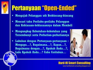 Hard-Hi Smart Consulting 
www.hardhismart-consulting.blogspot.com 
 Mengajak Pelanggan utk Berbincang-bincang 
 Mencari tahu Perilaku-perilaku Pelanggan 
dan Kebiasaan-kebiasaannya dalam Membeli 
 Mengungkap Kebutuhan-kebutuhan yang 
Tersembunyi serta Perhatian-perhatiannya 
 Lakukan dengan Pertanyaan-pertanyaan : 
Mengapa…?, Bagaimana…?, Kapan…?, 
Bagaimana dengan…?, Apakah Anda…?, 
Lalu Apakah Anda…? Coba Ceritakan… 
Pertanyaan “Open-Ended” 
 