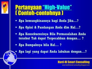 Hard-Hi Smart Consulting 
www.hardhismart-consulting.blogspot.com 
 Apa kemungkinannya bagi Anda Jika…? 
 Apa Opini & Pandangan Anda dlm Hal…? 
 Apa Konsekuensinya Bila Permasalahan Anda 
tersebut Tak dapat Terpecahkan dengan… ? 
 Apa Dampaknya bila Hal… ? 
 Apa lagi yang dapat Anda lakukan dengan…? 
Pertanyaan “High-Value” 
( Contoh-contohnya ) 
 