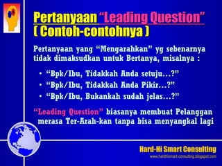 Hard-Hi Smart Consulting 
www.hardhismart-consulting.blogspot.com 
Pertanyaan yang “Mengarahkan” yg sebenarnya 
tidak dimaksudkan untuk Bertanya, misalnya : 
• “Bpk/Ibu, Tidakkah Anda setuju…?” 
• “Bpk/Ibu, Tidakkah Anda Pikir…?” 
• “Bpk/Ibu, Bukankah sudah jelas…?” 
“Leading Question” biasanya membuat Pelanggan 
merasa Ter-Arah-kan tanpa bisa menyangkal lagi 
Pertanyaan “Leading Question” 
( Contoh-contohnya ) 
 