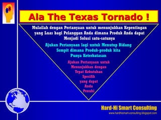 Hard-Hi Smart Consulting 
www.hardhismart-consulting.blogspot.com 
Mulailah dengan Pertanyaan untuk menunjukkan Kepentingan 
yang Luas bagi Pelanggan Anda dimana Produk Anda dapat 
Menjadi Solusi satu-satunya 
Ajukan Pertanyaan lagi untuk Menutup Bidang 
Sempit dimana Produk-produk kita 
Punya Keterbatasan 
Ajukan Pertanyaan untuk 
Menunjukkan dengan 
Tepat Kebutuhan 
Spesifik 
yang dapat 
Anda 
Penuhi 
Ala The Texas Tornado ! 
 