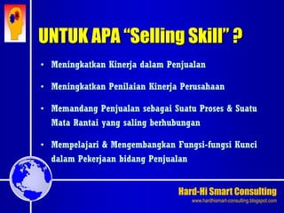 Hard-Hi Smart Consulting 
www.hardhismart-consulting.blogspot.com 
UNTUK APA “Selling Skill” ? 
• Meningkatkan Kinerja dalam Penjualan 
• Meningkatkan Penilaian Kinerja Perusahaan 
• Memandang Penjualan sebagai Suatu Proses & Suatu 
Mata Rantai yang saling berhubungan 
• Mempelajari & Mengembangkan Fungsi-fungsi Kunci 
dalam Pekerjaan bidang Penjualan 
 