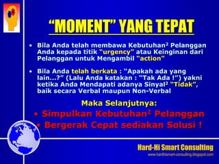 Hard-Hi Smart Consulting 
www.hardhismart-consulting.blogspot.com 
“MOMENT” YANG TEPAT 
• Bila Anda telah membawa Kebutuhan2 Pelanggan 
Anda kepada titik “urgency” atau Keinginan dari 
Pelanggan untuk Mengambil “action” 
• Bila Anda telah berkata : “Apakah ada yang 
lain...?” (Lalu Anda katakan : “Tak Ada !”) yakni 
ketika Anda Mendapati adanya Sinyal2 “Tidak”, 
baik secara Verbal maupun Non-Verbal 
Maka Selanjutnya: 
• Simpulkan Kebutuhan2 Pelanggan 
• Bergerak Cepat sediakan Solusi ! 
 