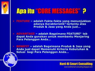 Hard-Hi Smart Consulting 
www.hardhismart-consulting.blogspot.com 
Apa itu “CORE MESSAGES” ? 
• FEATURE – adalah Fakta-fakta yang menunjukkan 
adanya Karakteristik2 tertentu atas 
Produk & Jasa yang Anda jual… 
• ADVANTAGE – adalah Bagaimana FEATURE2 tsb 
dapat Anda gunakan untuk membantu Menjaring 
Para Pelanggan Anda… 
• BENEFIT – adalah Bagaimana Produk & Jasa yang 
Anda jual dapat Memenuhi Kriteria Kebutuhan & 
Solusi bagi Para Pelanggan Anda… 
 
