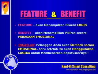 Hard-Hi Smart Consulting 
www.hardhismart-consulting.blogspot.com 
FEATURE & BENEFIT 
• FEATURE – akan Menampilkan Pikiran LOGIS 
• BENEFIT – akan Menampilkan Pikiran secara 
PERASAAN EMOSIONAL 
• INGATLAH: Pelanggan Anda akan Membeli secara 
EMOSIONAL, baru setelah itu akan Menggunakan 
LOGIKA untuk Membenarkan Keputusan2nya ! 
 