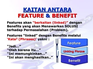 Hard-Hi Smart Consulting 
www.hardhismart-consulting.blogspot.com 
Feature 
Linking Phrase 
Benefit 
KAITAN ANTARA 
FEATURE & BENEFIT 
Features akan “berkaitan (linked)” dengan 
Benefits yang akan Menawarkan SOLUSI 
terhadap Permasalahan (Problem). 
Features “linked” dengan Benefits melalui 
„Kata2 (Phrases)‟ yakni : 
“Jadi…” 
“Oleh karena itu…” 
“Ini memungkinkan…” 
“Ini akan menghasilkan..” 
 