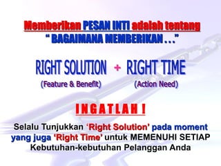 Hard-Hi Smart Consulting 
www.hardhismart-consulting.blogspot.com 
Memberikan PESAN INTI adalah tentang 
“ BAGAIMANA MEMBERIKAN . . .” 
I N G A T L A H ! 
Selalu Tunjukkan ‘Right Solution’ pada moment 
yang juga ‘Right Time’ untuk MEMENUHI SETIAP 
Kebutuhan-kebutuhan Pelanggan Anda 
+ 
 