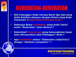 Hard-Hi Smart Consulting 
www.hardhismart-consulting.blogspot.com 
 Bila Pelanggan Anda merasa Berat dgn Apa yang 
Anda Katakan ataupun dengan Solusi yang Anda 
Tawarkan  Bagaimana Perasaan Anda ? 
 Seberapa Besar Probabilita yang Anda Yakini 
suatu “Keberatan” akan Muncul ? 
 Keberatan2 macam apa yang kemungkinan besar 
akan dimunculkan oleh Pelanggan2 Anda ? 
 Apa Perbedaan antara “Keberatan (objection)” 
dengan “Keluhan (complain)” ? 
KEBERATAN-KEBERATAN 
 