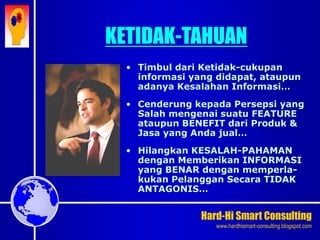 Hard-Hi Smart Consulting 
www.hardhismart-consulting.blogspot.com 
• Timbul dari Ketidak-cukupan 
informasi yang didapat, ataupun 
adanya Kesalahan Informasi… 
• Cenderung kepada Persepsi yang 
Salah mengenai suatu FEATURE 
ataupun BENEFIT dari Produk & 
Jasa yang Anda jual… 
• Hilangkan KESALAH-PAHAMAN 
dengan Memberikan INFORMASI 
yang BENAR dengan memperla-kukan 
Pelanggan Secara TIDAK 
ANTAGONIS… 
KETIDAK-TAHUAN 
 