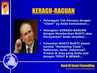 Hard-Hi Smart Consulting 
www.hardhismart-consulting.blogspot.com 
• Pelanggan Tak Percaya dengan 
“Claim” yg Anda kemukakan… 
• Hilangkan KERAGU-RAGUAN 
dengan Memberikan BUKTI atas 
Pernyataan2 Anda tersebut… 
• Tawarkan BUKTI-BUKTI dalam 
bentuk “Marketing Tools”, 
Referensi, serta Informasi2 
Produk & Jasa yang Anda jual 
dengan TEPAT & BENAR… 
KERAGU-RAGUAN 
 