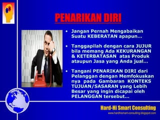 Hard-Hi Smart Consulting 
www.hardhismart-consulting.blogspot.com 
• Jangan Pernah Mengabaikan 
Suatu KEBERATAN apapun… 
• Tanggapilah dengan cara JUJUR 
bila memang Ada KEKURANGAN 
& KETERBATASAN atas Produk 
ataupun Jasa yang Anda jual… 
• Tangani PENARIKAN DIRI dari 
Pelanggan dengan Memfokuskan 
nya pada Gambaran KONTEKS 
TUJUAN/SASARAN yang Lebih 
Besar yang ingin dicapai oleh 
PELANGGAN tersebut… 
PENARIKAN DIRI 
 