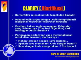 Hard-Hi Smart Consulting 
www.hardhismart-consulting.blogspot.com 
• Berhentilah sejenak untuk Respek dan Empati ! 
• Pahami lebih lanjut dengan Lebih Komprehensif 
mengenai Keberatan-keberatan tersebut ! 
• Pastikan bahwa Anda menangani Keberatan 
yang Sebenarnya (The Real Objection) dari 
Pelanggan Anda tersebut ! 
• Pertanyaan-pertanyaan yang memungkinkan 
untuk dikemukakan, diantaranya : 
 Mohon jelaskan kepada kami tentang… 
 Apakah saya memahami Anda dengan benar ? 
 Saya dengar Anda mengatakan…? Itu benar ? 
CLARIFY ( Klarifikasi ) 
 