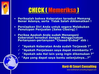 Hard-Hi Smart Consulting 
www.hardhismart-consulting.blogspot.com 
• Periksalah bahwa Keberatan tersebut Memang 
Benar Adanya, serta Tidak Salah diAlamatkan ! 
• Persiapkan Diri Anda untuk segera Melakukan 
Penutupan Penjualan (Sales Closing) ! 
• Periksa Apakah Anda sudah Menangani 
Keberatan tersebut dengan Menggunakan 
Pertanyaan-pertanyaan “Closed-Ended” sbb : 
 “Apakah Keberatan Anda sudah Terjawab ?” 
 “Apakah Penjelasan saya dapat membantu ?” 
 “Apakah ada Hal lain yang ingin dikemukan ?” 
 “Apa yang dapat saya bantu selanjutnya…?” 
CHECK ( Memeriksa ) 
 