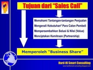 Hard-Hi Smart Consulting 
www.hardhismart-consulting.blogspot.com 
Tujuan dari “Sales Call” 
Memperoleh “Business Share” 
Memahami Tantangan-tantangan Penjualan 
Mengenali Kebutuhan2 Para Calon Pembeli 
Mempersembahkan Solusi & Nilai (Value) 
Menciptakan Kemitraan (Partnership) 
 
