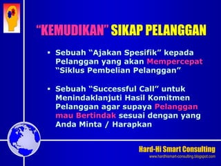 Hard-Hi Smart Consulting 
www.hardhismart-consulting.blogspot.com 
 Sebuah “Ajakan Spesifik” kepada 
Pelanggan yang akan Mempercepat 
“Siklus Pembelian Pelanggan” 
 Sebuah “Successful Call” untuk 
Menindaklanjuti Hasil Komitmen 
Pelanggan agar supaya Pelanggan 
mau Bertindak sesuai dengan yang 
Anda Minta / Harapkan 
“KEMUDIKAN” SIKAP PELANGGAN 
 