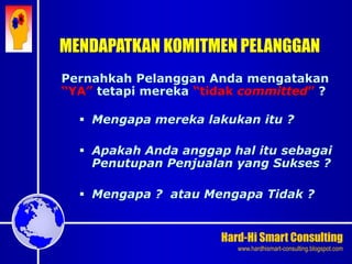 Hard-Hi Smart Consulting 
www.hardhismart-consulting.blogspot.com 
Pernahkah Pelanggan Anda mengatakan 
“YA” tetapi mereka “tidak committed” ? 
 Mengapa mereka lakukan itu ? 
 Apakah Anda anggap hal itu sebagai 
Penutupan Penjualan yang Sukses ? 
 Mengapa ? atau Mengapa Tidak ? 
MENDAPATKAN KOMITMEN PELANGGAN 
 
