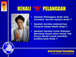 Hard-Hi Smart Consulting 
www.hardhismart-consulting.blogspot.com 
 Apakah Pelanggan Anda mau 
membeli karena Ajakan Anda ? 
 Apakah mereka sebenarnya 
Tertarik tetapi Masih Ragu ? 
 Apakah mereka Cuma Sekedar 
Bersikap Sopan akan tetapi Tak 
Punya Minat untuk membeli 
produk/jasa Anda ? 
KENALI “YA” PELANGGAN 
 